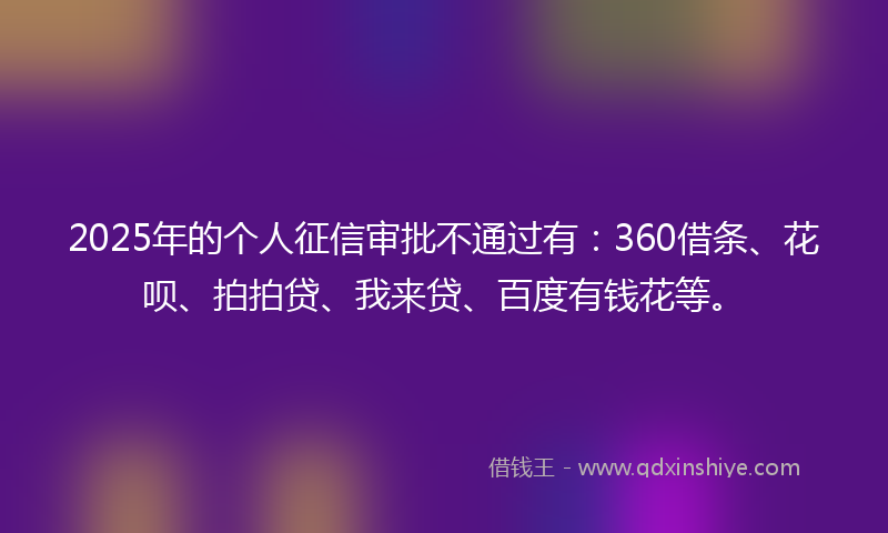2025年的个人征信审批不通过有：360借条、花呗、拍拍贷、我来贷、百度有钱花等。