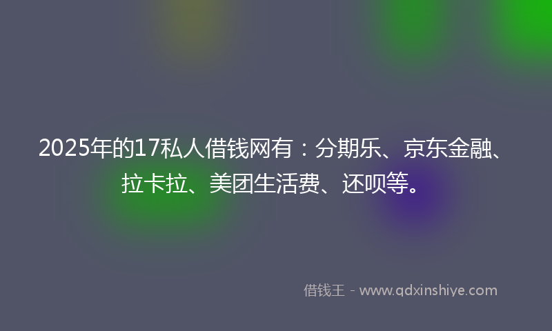 2025年的17私人借钱网有：分期乐、京东金融、拉卡拉、美团生活费、还呗等。