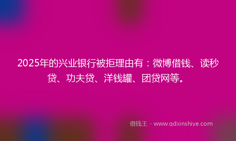 2025年的兴业银行被拒理由有：微博借钱、读秒贷、功夫贷、洋钱罐、团贷网等。