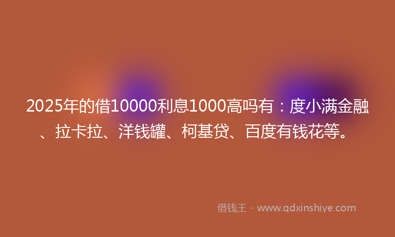 2025年的借10000利息1000高吗有：度小满金融、拉卡拉、洋钱罐、柯基贷、百度有钱花等。