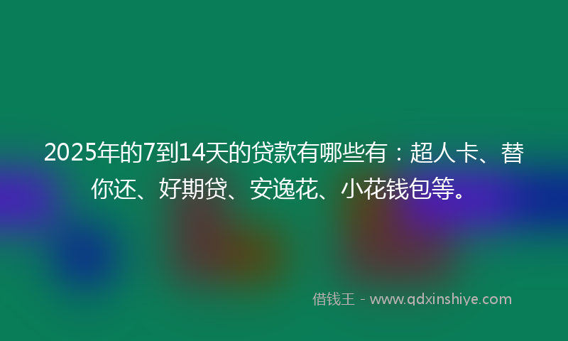 2025年的7到14天的贷款有哪些有：超人卡、替你还、好期贷、安逸花、小花钱包等。