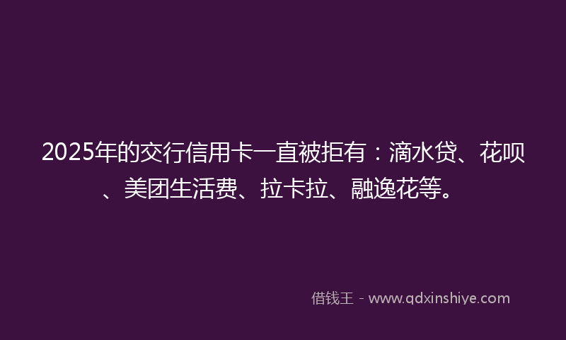 2025年的交行信用卡一直被拒有：滴水贷、花呗、美团生活费、拉卡拉、融逸花等。