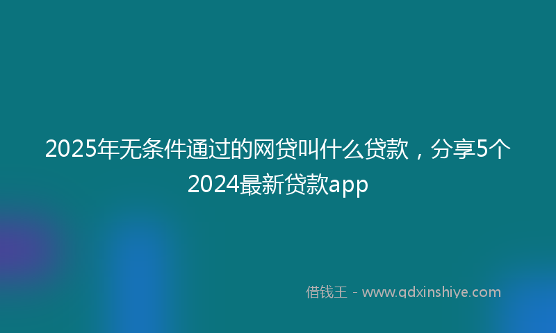 2025年无条件通过的网贷叫什么贷款，分享5个2024最新贷款app