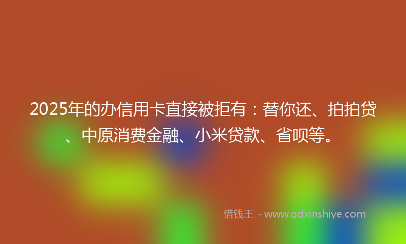2025年的办信用卡直接被拒有：替你还、拍拍贷、中原消费金融、小米贷款、省呗等。