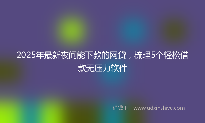 2025年最新夜间能下款的网贷，梳理5个轻松借款无压力软件