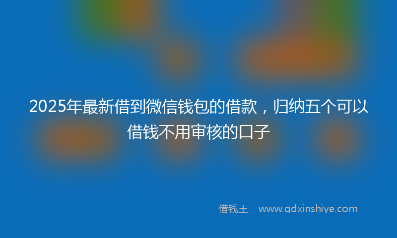 2025年最新借到微信钱包的借款，归纳五个可以借钱不用审核的口子