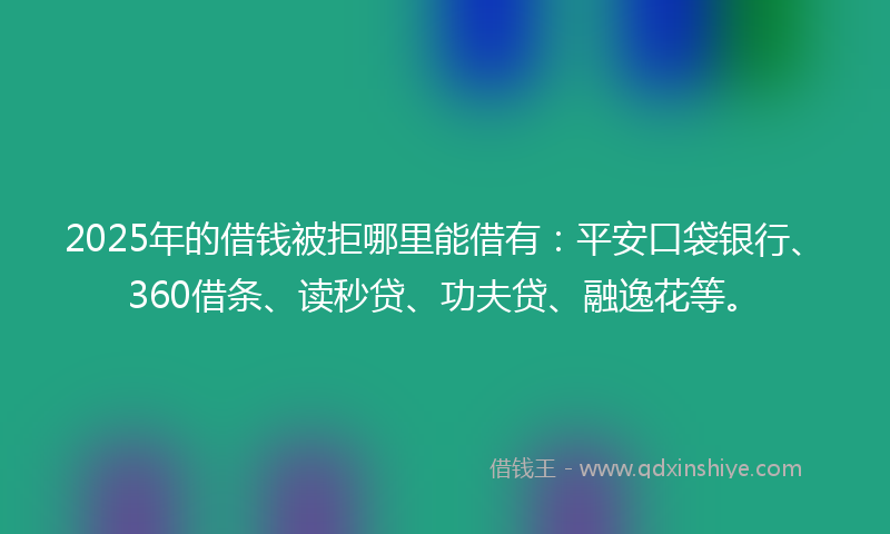 2025年的借钱被拒哪里能借有：平安口袋银行、360借条、读秒贷、功夫贷、融逸花等。