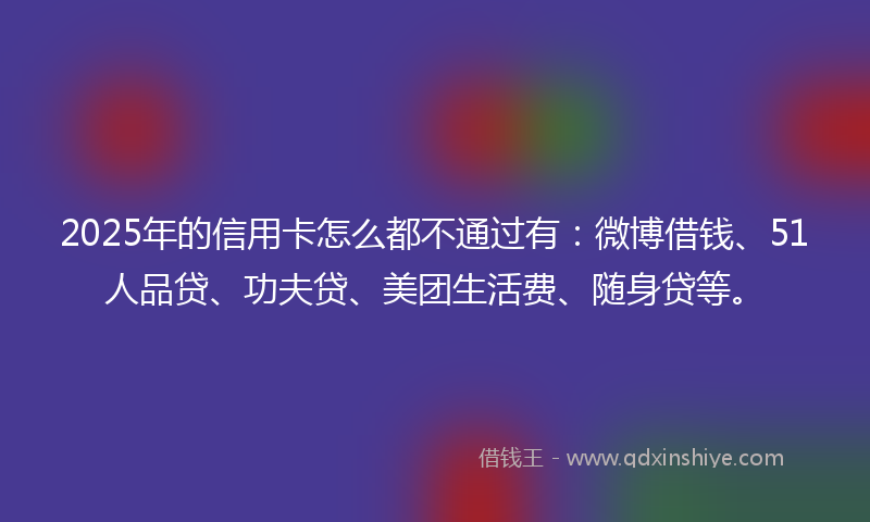 2025年的信用卡怎么都不通过有：微博借钱、51人品贷、功夫贷、美团生活费、随身贷等。