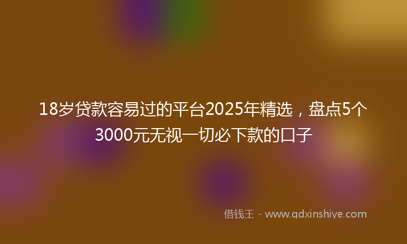 18岁贷款容易过的平台2025年精选，盘点5个3000元无视一切必下款的口子