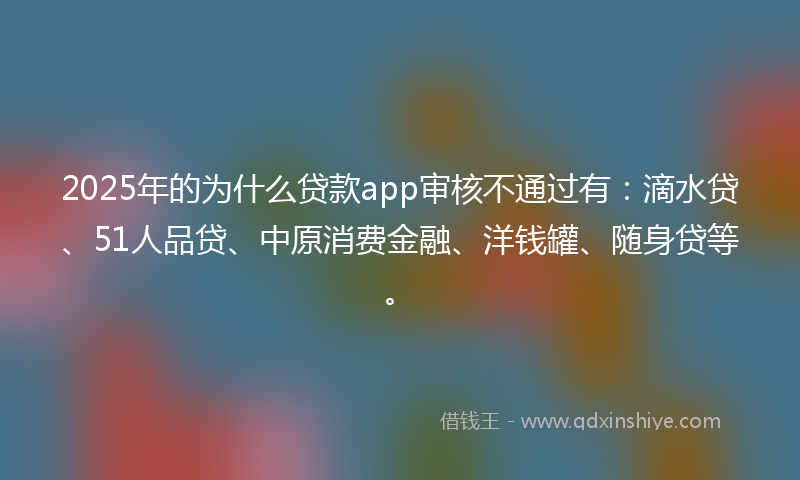 2025年的为什么贷款app审核不通过有：滴水贷、51人品贷、中原消费金融、洋钱罐、随身贷等。
