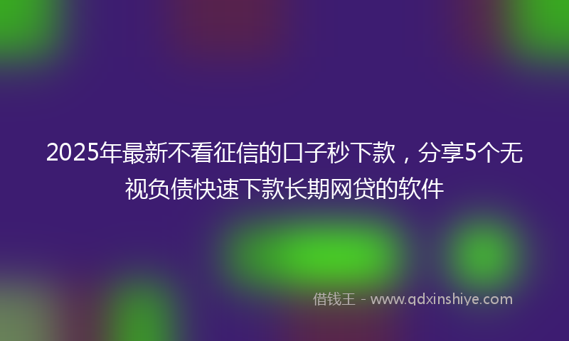 2025年最新不看征信的口子秒下款，分享5个无视负债快速下款长期网贷的软件