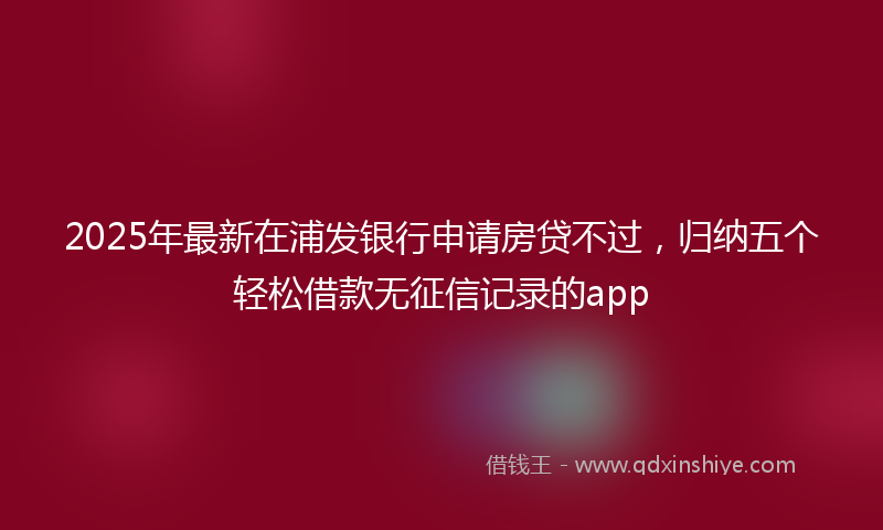 2025年最新在浦发银行申请房贷不过，归纳五个轻松借款无征信记录的app