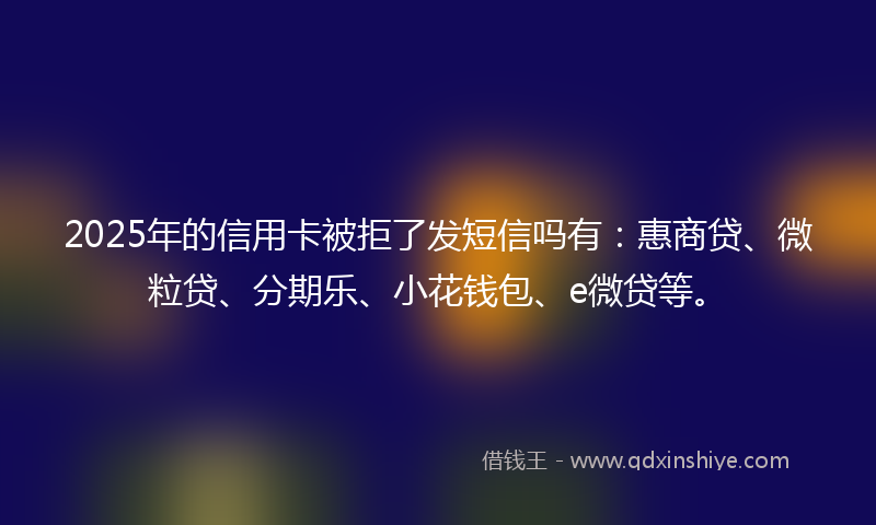 2025年的信用卡被拒了发短信吗有：惠商贷、微粒贷、分期乐、小花钱包、e微贷等。