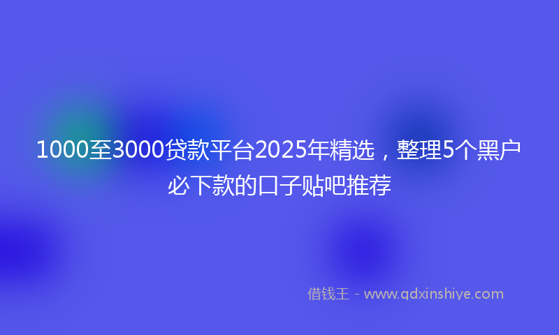 1000至3000贷款平台2025年精选，整理5个黑户必下款的口子贴吧推荐