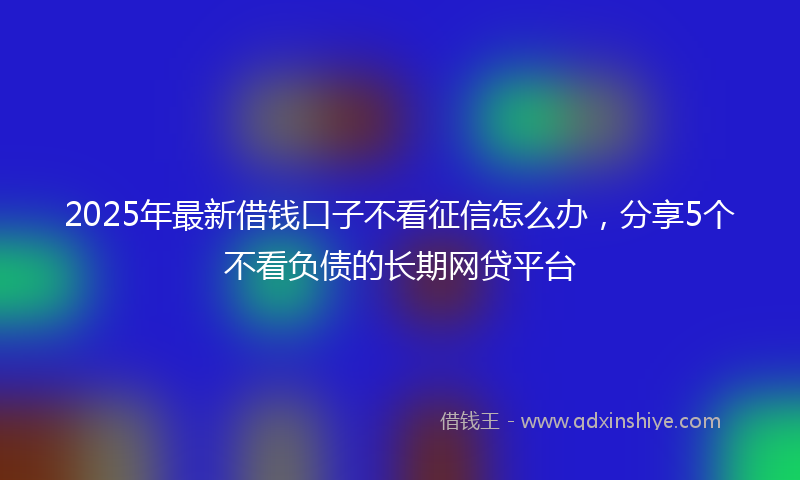 2025年最新借钱口子不看征信怎么办，分享5个不看负债的长期网贷平台
