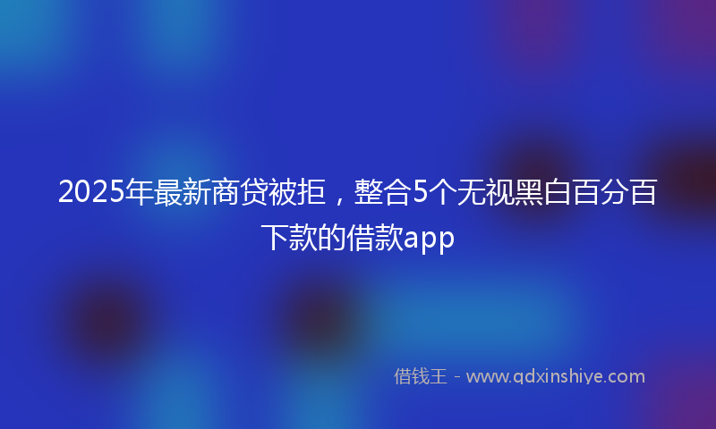 2025年最新商贷被拒，整合5个无视黑白百分百下款的借款app