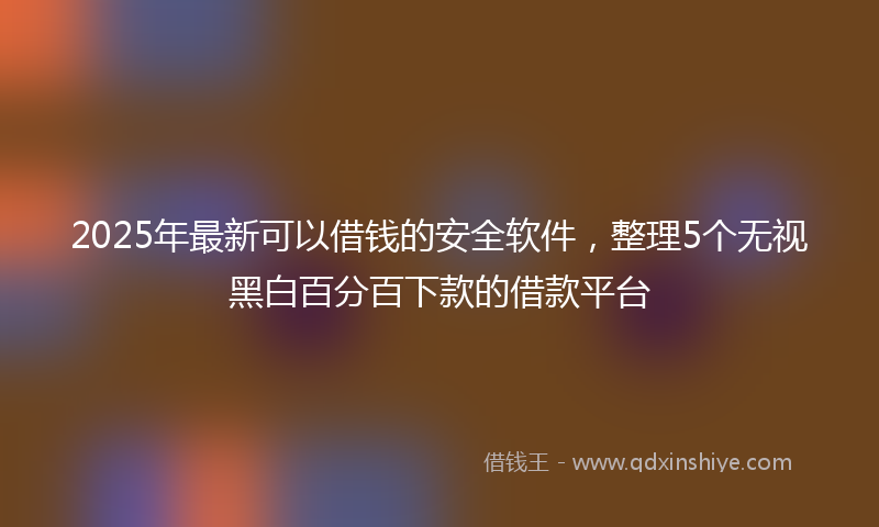 2025年最新可以借钱的安全软件，整理5个无视黑白百分百下款的借款平台