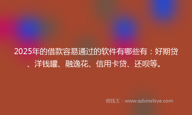 2025年的借款容易通过的软件有哪些有：好期贷、洋钱罐、融逸花、信用卡贷、还呗等。