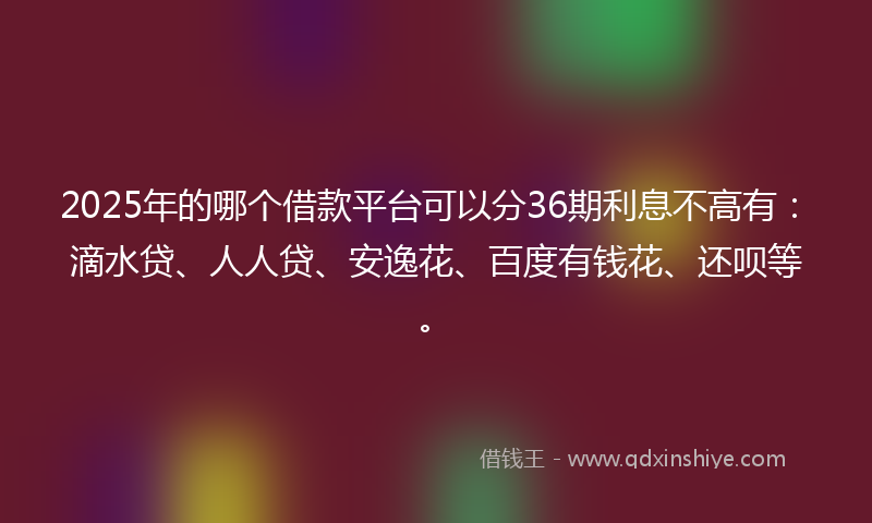 2025年的哪个借款平台可以分36期利息不高有：滴水贷、人人贷、安逸花、百度有钱花、还呗等。