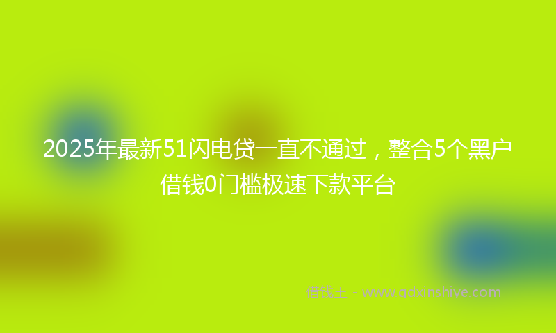 2025年最新51闪电贷一直不通过，整合5个黑户借钱0门槛极速下款平台
