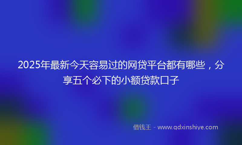2025年最新今天容易过的网贷平台都有哪些，分享五个必下的小额贷款口子