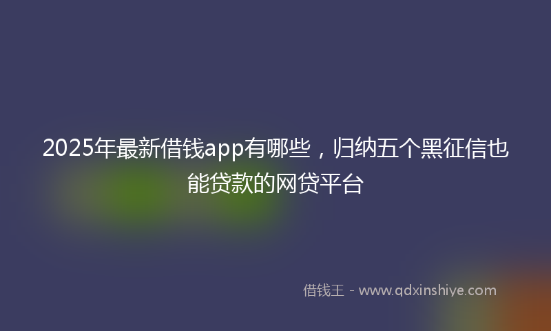 2025年最新借钱app有哪些，归纳五个黑征信也能贷款的网贷平台