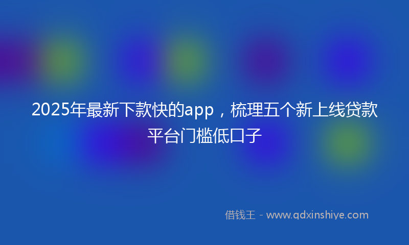 2025年最新下款快的app，梳理五个新上线贷款平台门槛低口子