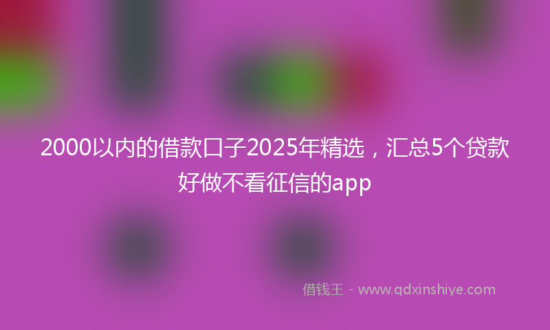 2000以内的借款口子2025年精选，汇总5个贷款好做不看征信的app