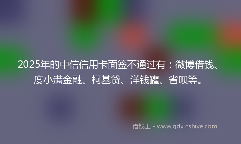 2025年的中信信用卡面签不通过有：微博借钱、度小满金融、柯基贷、洋钱罐、省呗等。