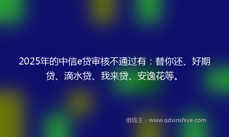2025年的中信e贷审核不通过有：替你还、好期贷、滴水贷、我来贷、安逸花等。