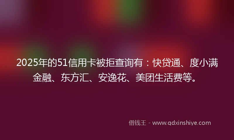 2025年的51信用卡被拒查询有：快贷通、度小满金融、东方汇、安逸花、美团生活费等。