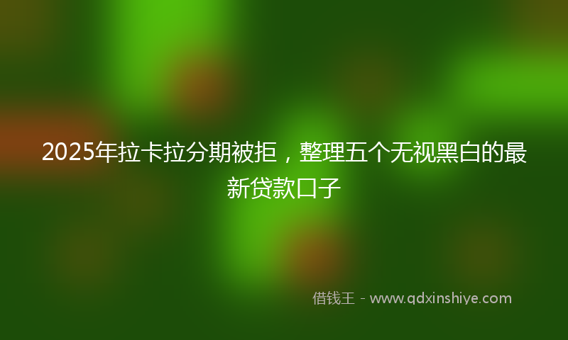 2025年拉卡拉分期被拒，整理五个无视黑白的最新贷款口子
