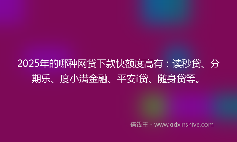 2025年的哪种网贷下款快额度高有：读秒贷、分期乐、度小满金融、平安i贷、随身贷等。