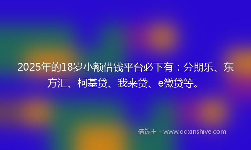 2025年的18岁小额借钱平台必下有：分期乐、东方汇、柯基贷、我来贷、e微贷等。
