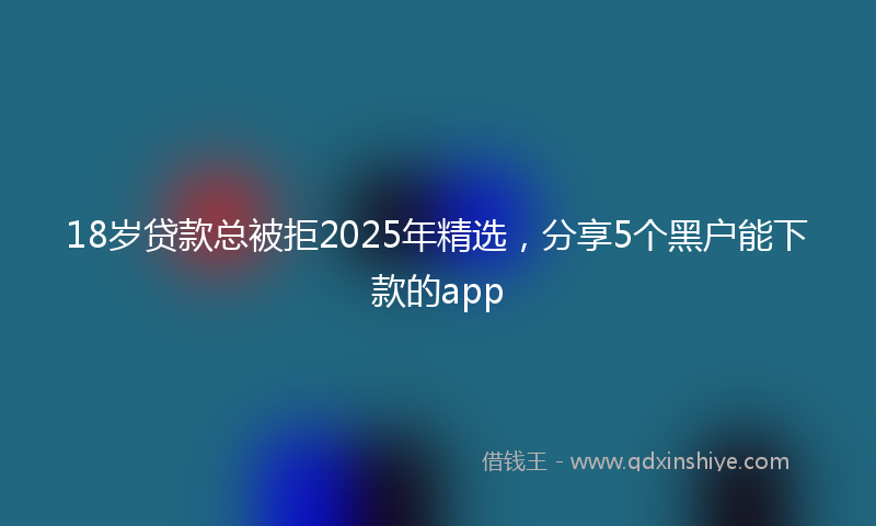 18岁贷款总被拒2025年精选，分享5个黑户能下款的app