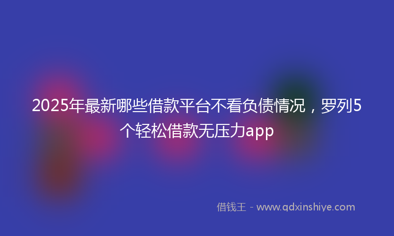 2025年最新哪些借款平台不看负债情况，罗列5个轻松借款无压力app
