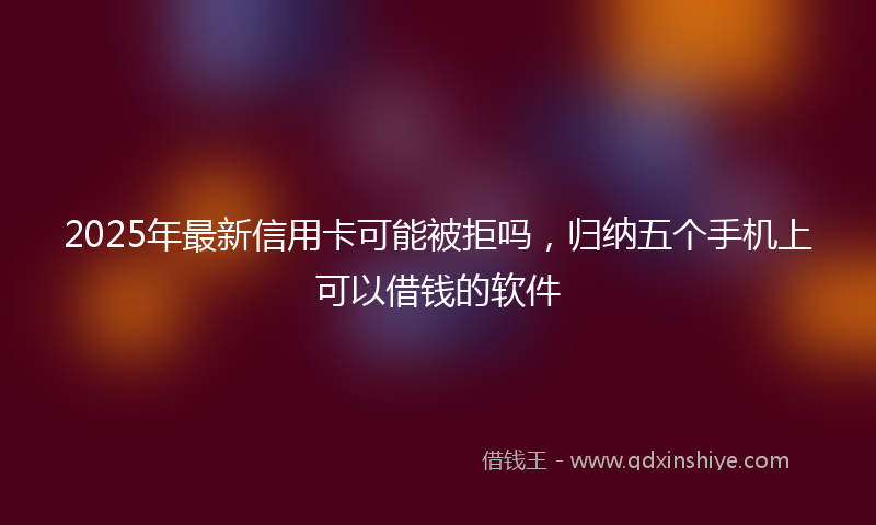 2025年最新信用卡可能被拒吗，归纳五个手机上可以借钱的软件