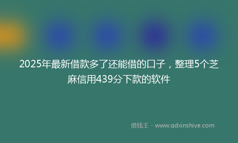 2025年最新借款多了还能借的口子，整理5个芝麻信用439分下款的软件
