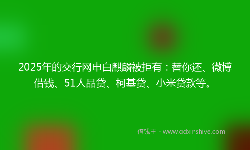 2025年的交行网申白麒麟被拒有：替你还、微博借钱、51人品贷、柯基贷、小米贷款等。