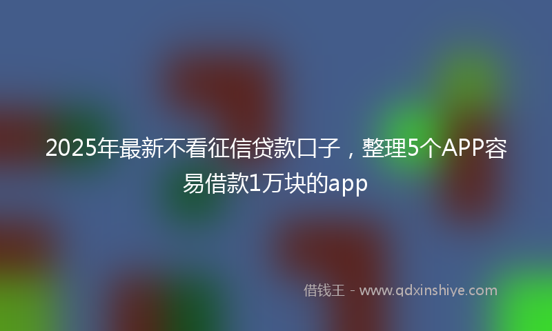 2025年最新不看征信贷款口子，整理5个APP容易借款1万块的app