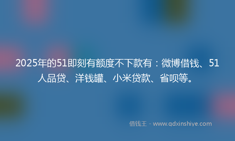 2025年的51即刻有额度不下款有：微博借钱、51人品贷、洋钱罐、小米贷款、省呗等。