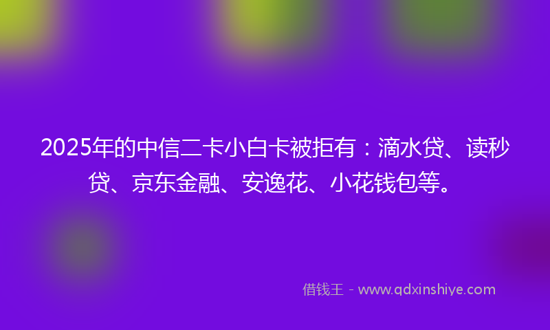 2025年的中信二卡小白卡被拒有：滴水贷、读秒贷、京东金融、安逸花、小花钱包等。