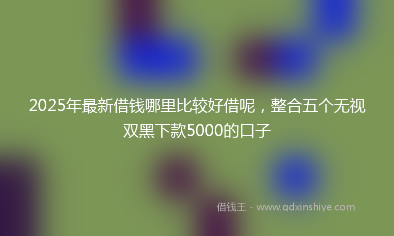 2025年最新借钱哪里比较好借呢，整合五个无视双黑下款5000的口子