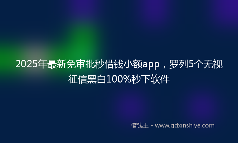 2025年最新免审批秒借钱小额app，罗列5个无视征信黑白100%秒下软件