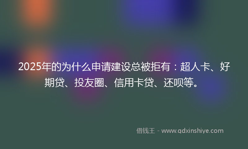 2025年的为什么申请建设总被拒有：超人卡、好期贷、投友圈、信用卡贷、还呗等。