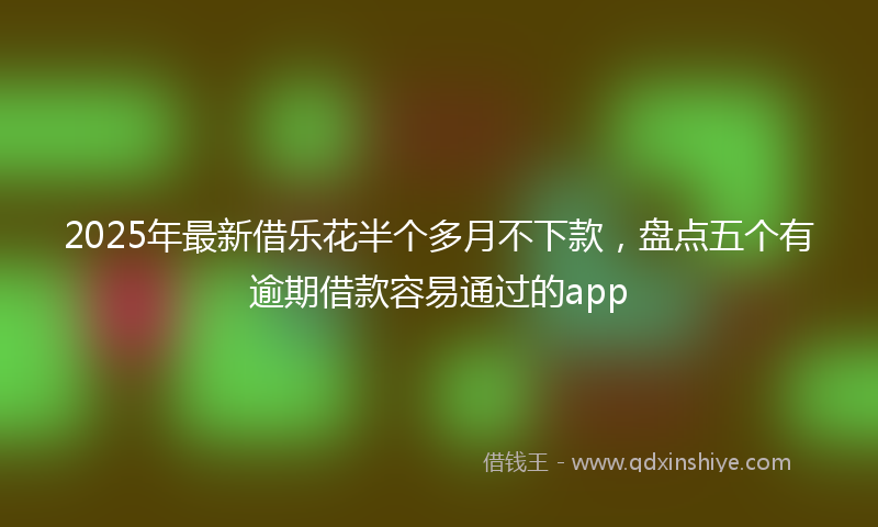 2025年最新借乐花半个多月不下款，盘点五个有逾期借款容易通过的app