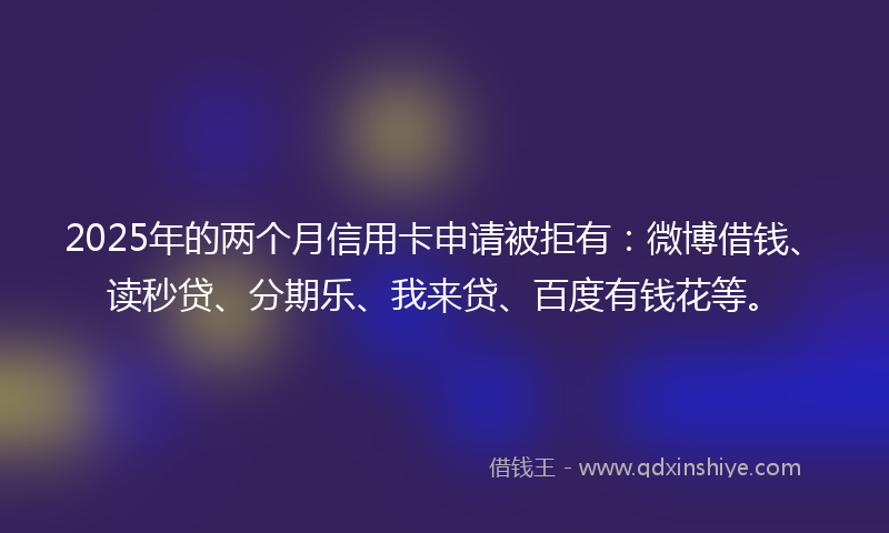 2025年的两个月信用卡申请被拒有：微博借钱、读秒贷、分期乐、我来贷、百度有钱花等。