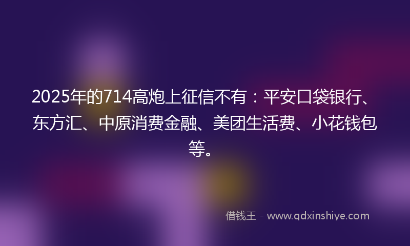 2025年的714高炮上征信不有：平安口袋银行、东方汇、中原消费金融、美团生活费、小花钱包等。