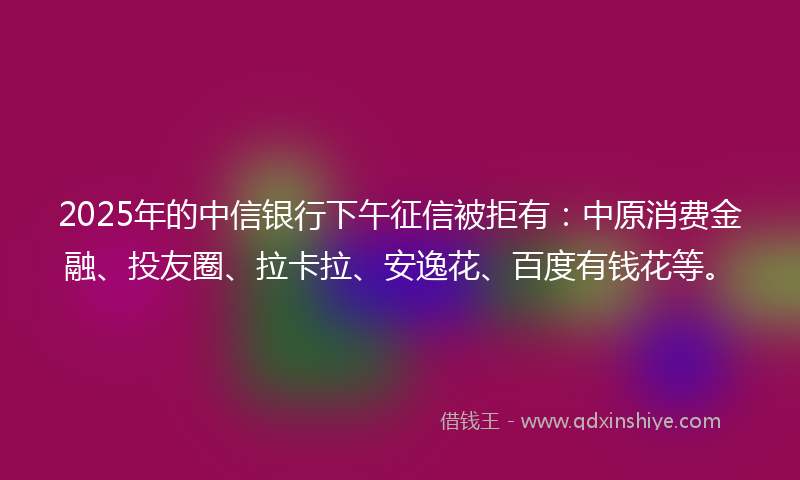 2025年的中信银行下午征信被拒有：中原消费金融、投友圈、拉卡拉、安逸花、百度有钱花等。
