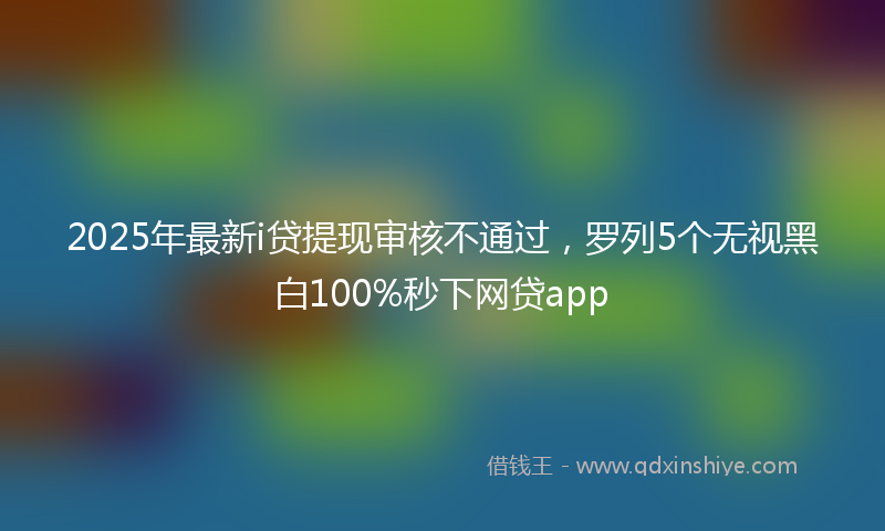 2025年最新i贷提现审核不通过，罗列5个无视黑白100%秒下网贷app